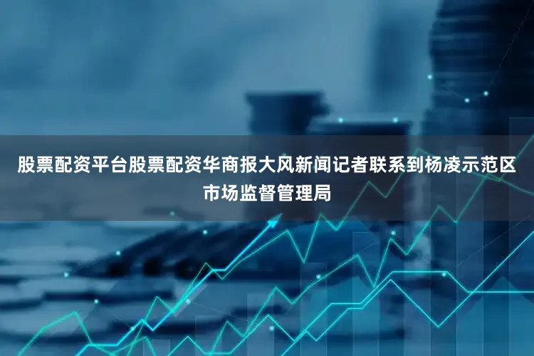 股票配资平台股票配资华商报大风新闻记者联系到杨凌示范区市场监督管理局
